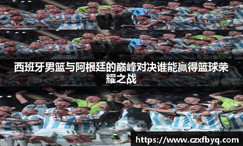 西班牙男篮与阿根廷的巅峰对决谁能赢得篮球荣耀之战