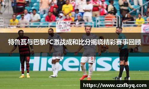 特鲁瓦与巴黎FC激战成和比分揭晓精彩赛事回顾